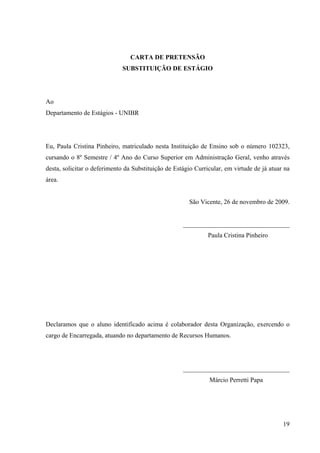 19
CARTA DE PRETENSÃO
SUBSTITUIÇÃO DE ESTÁGIO
Ao
Departamento de Estágios - UNIBR
Eu, Paula Cristina Pinheiro, matriculado nesta Instituição de Ensino sob o número 102323,
cursando o 8º Semestre / 4º Ano do Curso Superior em Administração Geral, venho através
desta, solicitar o deferimento da Substituição de Estágio Curricular, em virtude de já atuar na
área.
São Vicente, 26 de novembro de 2009.
_________________________________
Paula Cristina Pinheiro
Declaramos que o aluno identificado acima é colaborador desta Organização, exercendo o
cargo de Encarregada, atuando no departamento de Recursos Humanos.
_________________________________
Márcio Perretti Papa
 