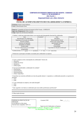 20
COMPANHIA DE DESENVOLVIMENTO DE SÃO VICENTE – CODESAVI
C.N.P.J. nº 49.189.822/0001-51
SSããoo VViicceennttee ++
RReessppoonnssaabbiilliiddaaddee ccoomm oo MMeeiioo AAmmbbiieennttee
FICHA DE ACOMPANHAMENTO DO COLABORADOR NA EMPRESA
Estudante: Paula Cristina Pinheiro
Curso: Administração Geral
Empresa: Companhia de Desenvolvimento de São Vicente - CODESAVI
Supervisor Responsável: Pedro Carriatti
Cargo: Supervisor de Recursos Humanos
1. Atribua, a cada item relacionado abaixo, um conceito pelo desempenho funcional do colaborador.
Item Conceito* Item Conceito*
Aprendizagem do colaborador Disciplina
Segurança na execução do trabalho Relacionamento Social
Iniciativa própria Esforço para superar falhas
Interesse em aprender Apresentação Pessoal
Qualidade do trabalho Assiduidade
Produtividade Pontualidade
Nível de conhecimento nas atividades
programadas
Capacidade de direção/coordenação
* CONCEITOS: 0 - 4 = regular / 5 - 6 = satisfatório / 7 - 8 = bom / 9 - 10 = muito bom
2. Relacione as principais atividades executadas pelo colaborador na empresa:
3. Como a empresa avalia o desempenho do colaborador? Através de:
( ) Reuniões
( ) Folhas de serviço
( ) Relatórios
( ) Observações
4. Com que periodicidade o colaborador foi avaliado?
( ) Diariamente
( ) Semanalmente
( ) Quinzenalmente
( ) Outra. Especificar:
5. Com base nos conceitos atribuídos aos itens da questão número 1, responda se o colaborador preenche os requisitos da
profissão.
( ) Sim
( ) Não
6. A sua continuação na empresa, está sendo desejada?
( ) Sim
( ) Não
7. Que sugestões você daria ao colaborador para uma melhor performance profissional?
8. Observações diversas:
PERÍODO DA PRESTAÇÃO DE
SERVIÇOS
01/02/2008 até os dias atuais
Total de horas cumpridas: 220 h / m
Carimbo CNPJ Data: ___/___/___
Supervisor do Colaborador na Empresa
Papel reciclado. Codesavi + Respeito ao Meio Ambiente.
Lei Municipal nº 1738-A/2006
 