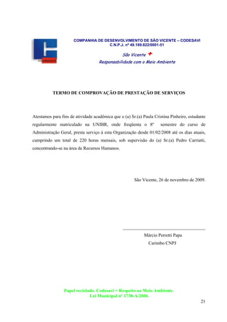 21
COMPANHIA DE DESENVOLVIMENTO DE SÃO VICENTE – CODESAVI
C.N.P.J. nº 49.189.822/0001-51
SSããoo VViicceennttee ++
RReessppoonnssaabbiilliiddaaddee ccoomm oo MMeeiioo AAmmbbiieennttee
TERMO DE COMPROVAÇÃO DE PRESTAÇÃO DE SERVIÇOS
Atestamos para fins de atividade acadêmica que o (a) Sr.(a) Paula Cristina Pinheiro, estudante
regularmente matriculado na UNIBR, onde freqüenta o 8º semestre do curso de
Administração Geral, presta serviço à esta Organização desde 01/02/2008 até os dias atuais,
cumprindo um total de 220 horas mensais, sob supervisão do (a) Sr.(a) Pedro Carriatti,
concentrando-se na área de Recursos Humanos.
São Vicente, 26 de novembro de 2009.
____________________________________
Márcio Perretti Papa
Carimbo CNPJ
Papel reciclado. Codesavi + Respeito ao Meio Ambiente.
Lei Municipal nº 1738-A/2006
 