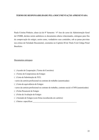22
TERMO DE RESPONSABILIDADE PELA DOCUMENTAÇÃO APRESENTADA
Paula Cristina Pinheiro, aluno (a) do 8º Semestre / 4º Ano do curso de Administração Geral
da UNIBR, declara serem autênticos os documentos abaixo relacionados, entregues para fins
de comprovação de estágio, assim como, verdadeiros seus conteúdos, sob as penas previstas
nos crimes de Falsidade Documental, constantes no Capítulo III do Título X do Código Penal
Brasileiro.
Documentos entregues:
( ) Acordo de Cooperação ( Termo de Convênio)
( ) Termo de Compromisso de Estágio
( ) Carta de Substituição de TCE:
- xerox da carteira profissional ou contrato de trabalho (autenticadas)
( ) Carta de equivalência de Estágio:
- xerox da carteira profissional ou contrato de trabalho, contrato social e CNPJ.(autenticadas)
( ) Ficha Presencial de Estágio
( ) Ficha de Avaliação de Estágio
( ) Atestado de Estágio (com firma reconhecida em cartório)
( ) Outros: especificar:____________________________________________
 