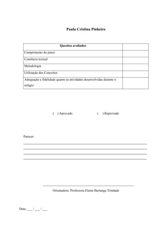 Paula Cristina Pinheiro
Quesitos avaliados
Cumprimento do prazo
Coerência textual
Metodologia
Utilização dos Conceitos
Adequação e fidelidade quanto as atividades desenvolvidas durante o
estágio
( ) Aprovado ( ) Reprovado
Parecer:
________________________________________________________
________________________________________________________
________________________________________________________
________________________________________________________
_______________________________________________________
Orientadora: Professora Elaine Berlanga Trindade
Data: ___ / ___ / ___
 