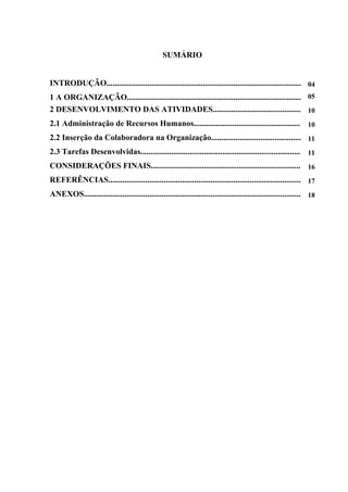 SUMÁRIO
INTRODUÇÃO............................................................................................... 04
1 A ORGANIZAÇÃO..................................................................................... 05
2 DESENVOLVIMENTO DAS ATIVIDADES........................................... 10
2.1 Administração de Recursos Humanos.................................................... 10
2.2 Inserção da Colaboradora na Organização............................................ 11
2.3 Tarefas Desenvolvidas.............................................................................. 11
CONSIDERAÇÕES FINAIS......................................................................... 16
REFERÊNCIAS.............................................................................................. 17
ANEXOS.......................................................................................................... 18
 