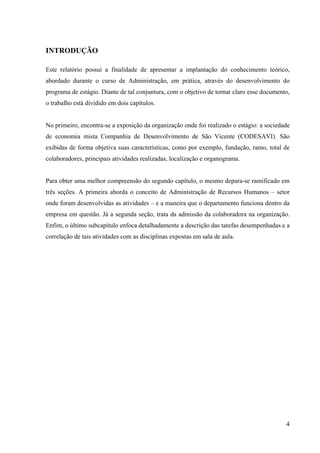 4
INTRODUÇÃO
Este relatório possui a finalidade de apresentar a implantação do conhecimento teórico,
abordado durante o curso de Administração, em prática, através do desenvolvimento do
programa de estágio. Diante de tal conjuntura, com o objetivo de tornar claro esse documento,
o trabalho está dividido em dois capítulos.
No primeiro, encontra-se a exposição da organização onde foi realizado o estágio: a sociedade
de economia mista Companhia de Desenvolvimento de São Vicente (CODESAVI). São
exibidas de forma objetiva suas características, como por exemplo, fundação, ramo, total de
colaboradores, principais atividades realizadas, localização e organograma.
Para obter uma melhor compreensão do segundo capítulo, o mesmo depara-se ramificado em
três seções. A primeira aborda o conceito de Administração de Recursos Humanos – setor
onde foram desenvolvidas as atividades – e a maneira que o departamento funciona dentro da
empresa em questão. Já a segunda seção, trata da admissão da colaboradora na organização.
Enfim, o último subcapítulo enfoca detalhadamente a descrição das tarefas desempenhadas e a
correlação de tais atividades com as disciplinas expostas em sala de aula.
 
