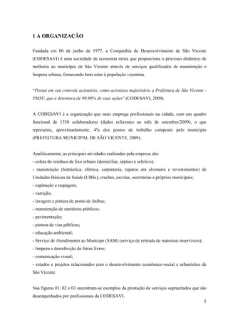 5
1 A ORGANIZAÇÃO
Fundada em 06 de junho de 1977, a Companhia de Desenvolvimento de São Vicente
(CODESAVI) é uma sociedade de economia mista que proporciona o processo dinâmico de
melhoria ao município de São Vicente através de serviços qualificados de manutenção e
limpeza urbana, fornecendo bem estar à população vicentina.
“Possui em seu controle acionário, como acionista majoritário a Prefeitura de São Vicente -
PMSV, que é detentora de 99,99% de suas ações” (CODESAVI, 2009).
A CODESAVI é a organização que mais emprega profissionais na cidade, com um quadro
funcional de 1330 colaboradores (dados referentes ao mês de setembro/2009), o que
representa, aproximadamente, 4% dos postos de trabalho composto pelo município
(PREFEITURA MUNICIPAL DE SÃO VICENTE, 2009).
Analiticamente, as principais atividades realizadas pela empresa são:
- coleta de resíduos de lixo urbano (domiciliar, séptico e seletivo);
- manutenção (hidráulica, elétrica, carpintaria, reparos em alvenaria e revestimentos) de
Unidades Básicas de Saúde (UBSs), creches, escolas, secretarias e próprios municipais;
- capinação e raspagem;
- varrição;
- lavagem e pintura de ponto de ônibus;
- manutenção de sanitários públicos;
- pavimentação;
- pintura de vias públicas;
- educação ambiental;
- Serviço de Atendimento ao Munícipe (SAM) (serviço de retirada de materiais inservíveis);
- limpeza e desinfecção de feiras livres;
- comunicação visual;
- estudos e projetos relacionados com o desenvolvimento econômico-social e urbanístico de
São Vicente.
Nas figuras 01, 02 e 03 encontram-se exemplos da prestação de serviços supracitados que são
desempenhados por profissionais da CODESAVI.
 