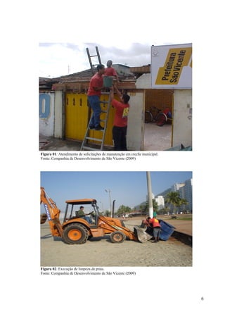 6
Figura 01: Atendimento de solicitações de manutenção em creche municipal.
Fonte: Companhia de Desenvolvimento de São Vicente (2009)
Figura 02: Execução de limpeza de praia.
Fonte: Companhia de Desenvolvimento de São Vicente (2009)
 