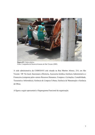 7
Figura 03: Coleta seletiva.
Fonte: Companhia de Desenvolvimento de São Vicente (2009)
A sede administrativa da CODESAVI está situada na Rua Martim Afonso, 214, em São
Vicente / SP. No local, funcionam a Diretoria, Assessoria Jurídica, Gerência Administrativa e
Financeira (composta pelos setores Recursos Humanos, Compras e Licitações, Contabilidade,
Tesouraria e Informática), Gerência de Limpeza Urbana, Gerência de Manutenção e Gerência
de Obras.
A figura a seguir apresentará o Organograma Funcional da organização.
 