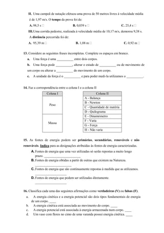 II. Uma campeã de natação efetuou uma prova de 50 metros livres à velocidade média
       é de 1,97 m/s. O tempo da prova foi de:
       A. 98,5 s                        B. 0,039 s                           C. 25,4 s
   III. Uma corrida pedestre, realizada à velocidade média de 10,17 m/s, demorou 9,38 s.
       A distância percorrida foi de:
   A. 95,39 m                             B. 1,08 m                           C. 0,92 m


13. Considere as seguintes frases incompletas. Complete os espaços em branco.
  a.     Uma força é uma __________ entre dois corpos.
  b. Uma força pode __________, alterar o estado de __________ ou de movimento de
  um corpo ou alterar a __________ do movimento de um corpo.
  c.     A unidade da força é o __________ e para poder medi-la utilizamos o __________.


14. Faz a correspondência entre a coluna I e a coluna II
                    Coluna I                              Coluna II
                                                 A - Balança
                                                 B - Newton
                      Peso
                                                 C - Quantidade de matéria
                                                 D - Quilograma
                                                 E - Dinamómetro
                                                 F - Varia
                     Massa
                                                 G - Força
                                                 H - Não varia


15. As fontes de energia podem ser primárias, secundárias, renováveis e não
renováveis. Indica para as designações atribuídas às fontes de energia caracterizadas.
        A. Fontes de energia que uma vez utilizadas só serão repostas a muito longo
           prazo. ______________________
        B. Fontes de energia obtidas a partir de outras que existem na Natureza.
           ______________________
        C. Fontes de energia que são continuamente repostas à medida que as utilizamos.
           ___________________
        D. Fontes de energia que podem ser utilizadas diretamente.
           ___________________

16. Classifica cada uma das seguintes afirmações como verdadeiras (V) ou falsas (F).
  a.  A energia cinética e a energia potencial são dois tipos fundamentais de energia
     de um corpo. ____
  b. A energia cinética está associada ao movimento do corpo. ____
  c. A energia potencial está associada à energia armazenada num corpo. ____
  d. Um vaso com flores no cimo de uma varanda possui energia cinética. ____
 