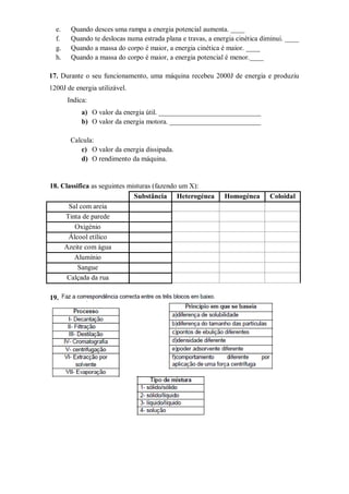 e.    Quando desces uma rampa a energia potencial aumenta. ____
  f.    Quando te deslocas numa estrada plana e travas, a energia cinética diminui. ____
  g.    Quando a massa do corpo é maior, a energia cinética é maior. ____
  h.    Quando a massa do corpo é maior, a energia potencial é menor.____

17. Durante o seu funcionamento, uma máquina recebeu 2000J de energia e produziu
1200J de energia utilizável.
       Indica:
            a) O valor da energia útil. _____________________________
            b) O valor da energia motora. __________________________

        Calcula:
           c) O valor da energia dissipada.
           d) O rendimento da máquina.


18. Classifica as seguintes misturas (fazendo um X):
                              Substância Heterogénea         Homogénea       Coloidal
      Sal com areia
     Tinta de parede
        Oxigénio
      Álcool etílico
     Azeite com água
        Alumínio
          Sangue
      Calçada da rua

19.
 