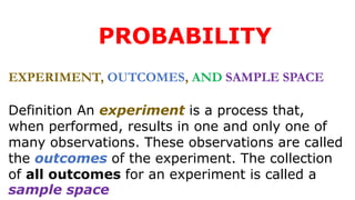 PROBABILITY
EXPERIMENT, OUTCOMES, AND SAMPLE SPACE
Definition An experiment is a process that,
when performed, results in one and only one of
many observations. These observations are called
the outcomes of the experiment. The collection
of all outcomes for an experiment is called a
sample space
 