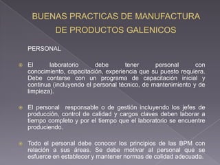 PERSONAL

   El      laboratorio     debe       tener      personal      con
    conocimiento, capacitación, experiencia que su puesto requiera.
    Debe contarse con un programa de capacitación inicial y
    continua (incluyendo el personal técnico, de mantenimiento y de
    limpieza).

   El personal responsable o de gestión incluyendo los jefes de
    producción, control de calidad y cargos claves deben laborar a
    tiempo completo y por el tiempo que el laboratorio se encuentre
    produciendo.

   Todo el personal debe conocer los principios de las BPM con
    relación a sus áreas. Se debe motivar al personal que se
    esfuerce en establecer y mantener normas de calidad adecuada.
 