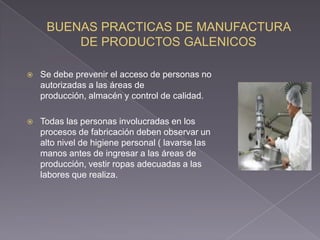    Se debe prevenir el acceso de personas no
    autorizadas a las áreas de
    producción, almacén y control de calidad.

   Todas las personas involucradas en los
    procesos de fabricación deben observar un
    alto nivel de higiene personal ( lavarse las
    manos antes de ingresar a las áreas de
    producción, vestir ropas adecuadas a las
    labores que realiza.
 