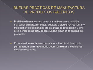    Prohibirse fumar, comer, beber o masticar como también
    mantener plantas, alimentos, bebidas o elementos de fumar y
    medicamentos personales en las áreas de producción u otra
    área donde estas actividades puedan influir en la calidad del
    producto.


   El personal antes de ser contratado y durante el tiempo de
    permanencia en el laboratorio debe someterse a exámenes
    médicos regulares.
 