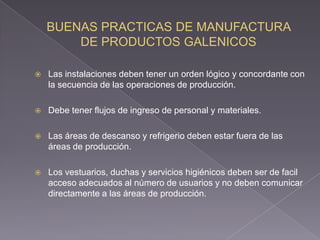    Las instalaciones deben tener un orden lógico y concordante con
    la secuencia de las operaciones de producción.

   Debe tener flujos de ingreso de personal y materiales.

   Las áreas de descanso y refrigerio deben estar fuera de las
    áreas de producción.

   Los vestuarios, duchas y servicios higiénicos deben ser de facil
    acceso adecuados al número de usuarios y no deben comunicar
    directamente a las áreas de producción.
 