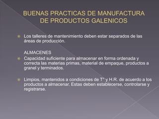    Los talleres de mantenimiento deben estar separados de las
    áreas de producción.

    ALMACENES
   Capacidad suficiente para almacenar en forma ordenada y
    correcta las materias primas, material de empaque, productos a
    granel y terminados.

   Limpios, mantenidos a condiciones de T° y H.R. de acuerdo a los
    productos a almacenar. Estas deben establecerse, controlarse y
    registrarse.
 