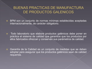   BPM son un conjunto de normas mínimas establecidas aceptadas
    internacionalmente, de carácter obligatorio.


   Todo laboratorio que elabore productos galénicos debe poner en
    práctica el sistema de calidad que garantice que los productos por
    ellos fabricados ofrezcan y conserven sus parámetros de calidad.


   Garantía de la Calidad es un conjunto de medidas que se deben
    adoptar para asegurar que los productos galénicos sean de calidad
    requerida.
 