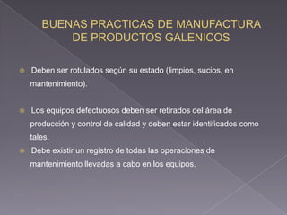    Deben ser rotulados según su estado (limpios, sucios, en
    mantenimiento).


   Los equipos defectuosos deben ser retirados del área de
    producción y control de calidad y deben estar identificados como
    tales.
   Debe existir un registro de todas las operaciones de
    mantenimiento llevadas a cabo en los equipos.
 