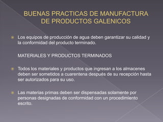    Los equipos de producción de agua deben garantizar su calidad y
    la conformidad del producto terminado.

    MATERIALES Y PRODUCTOS TERMINADOS

   Todos los materiales y productos que ingresan a los almacenes
    deben ser sometidos a cuarentena después de su recepción hasta
    ser autorizados para su uso.

   Las materias primas deben ser dispensadas solamente por
    personas designadas de conformidad con un procedimiento
    escrito.
 
