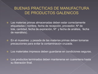    Las materias primas almacenadas deben estar correctamente
    etiquetadas ( nombre, fecha de recepción, proveedor, Nº de
    lote, cantidad, fecha de expiración, Nº y fecha de análisis, fecha
    de reanálisis).

   En el muestreo y pesada de las materias primas deben tomarse
    precauciones para evitar la contaminación cruzada.

   Los materiales impresos deben guardarse en condiciones seguras.

   Los productos terminados deben mantenerse en cuarentena hasta
    su liberación final.
 