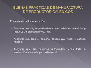 Propósito de la documentación:

› Asegurar que hay especificaciones para todos los materiales y
   métodos de fabricación y control.

› Asegurar que todo el personal conoce qué hacer y cuándo
   hacerlo.

› Asegurar    que las personas autorizadas tienen toda la
   información necesaria para la liberación.
 