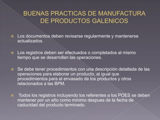    Los documentos deben revisarse regularmente y mantenerse
    actualizados.

   Los registros deben ser efectuados o completados al mismo
    tiempo que se desarrollan las operaciones.

   Se debe tener procedimientos con una descripción detallada de las
    operaciones para elaborar un producto, al igual que
    procedimientos para el envasado de los productos y otros
    relacionados a las BPM.

    Todos los registros incluyendo los referentes a los POES se deben
    mantener por un año como mínimo despues de la fecha de
    caducidad del producto terminado.
 