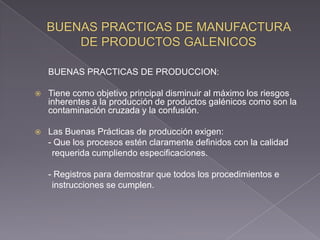 BUENAS PRACTICAS DE PRODUCCION:

   Tiene como objetivo principal disminuir al máximo los riesgos
    inherentes a la producción de productos galénicos como son la
    contaminación cruzada y la confusión.

   Las Buenas Prácticas de producción exigen:
    - Que los procesos estén claramente definidos con la calidad
     requerida cumpliendo especificaciones.

    - Registros para demostrar que todos los procedimientos e
     instrucciones se cumplen.
 