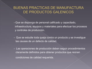 - Que se disponga de personal calificado y capacitado,
infraestructura, equipos y materiales para efectuar los procesos
y controles de producción.

- Que se estudie toda queja contra un producto y se investigue
  las causas de un defecto de calidad.

- Las operaciones de producción deben seguir procedimientos
  claramente definidos para obtener productos que reúnan

 condiciones de calidad requerida.
 