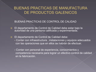 BUENAS PRACTICAS DE CONTROL DE CALIDAD

   El departamento de Control de Calidad debe estar bajo la
    autoridad de una persona calificada y experimentada.

   El departamento de Control de Calidad debe:
    - Contar con infraestructura , instalaciones y equipos adecuados
     con las operaciones que en ellos se habrán de efectuar.

    - Contar con personal de experiencia, conocimientos y
     competencia necesaria para lograr un efectivo control de calidad
     en la fabricación.
 