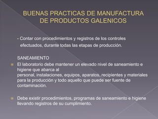 - Contar con procedimientos y registros de los controles
     efectuados, durante todas las etapas de producción.

    SANEAMIENTO
   El laboratorio debe mantener un elevado nivel de saneamiento e
    higiene que abarca al
    personal, instalaciones, equipos, aparatos, recipientes y materiales
    para la producción y todo aquello que puede ser fuente de
    contaminación.

   Debe existir procedimientos, programas de saneamiento e higiene
    llevando registros de su cumplimiento.
 