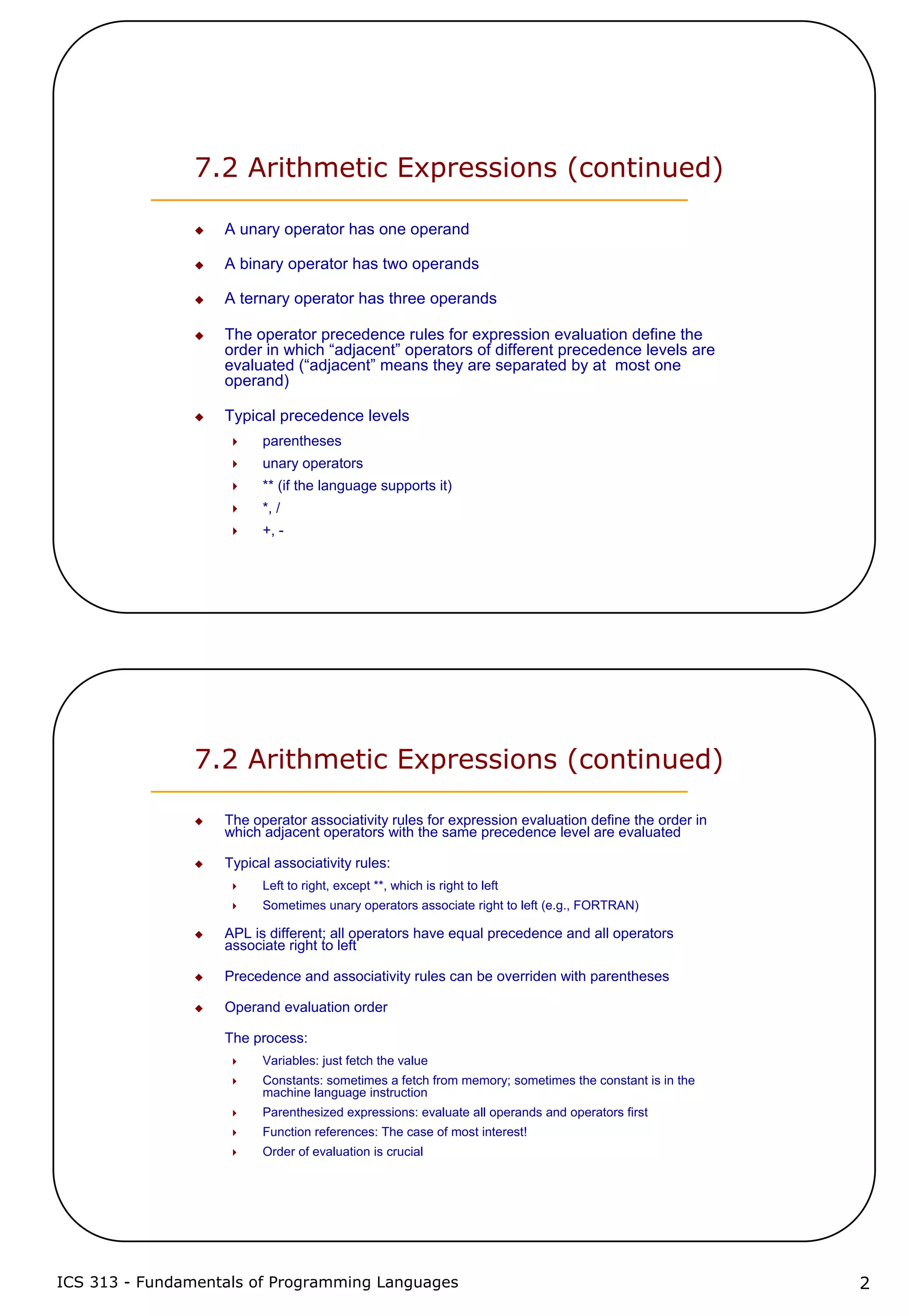 ICS 313 - Fundamentals of Programming Languages 2
7.2 Arithmetic Expressions (continued)
A unary operator has one operand
A binary operator has two operands
A ternary operator has three operands
The operator precedence rules for expression evaluation define the
order in which “adjacent” operators of different precedence levels are
evaluated (“adjacent” means they are separated by at most one
operand)
Typical precedence levels
parentheses
unary operators
** (if the language supports it)
*, /
+, -
7.2 Arithmetic Expressions (continued)
The operator associativity rules for expression evaluation define the order in
which adjacent operators with the same precedence level are evaluated
Typical associativity rules:
Left to right, except **, which is right to left
Sometimes unary operators associate right to left (e.g., FORTRAN)
APL is different; all operators have equal precedence and all operators
associate right to left
Precedence and associativity rules can be overriden with parentheses
Operand evaluation order
The process:
Variables: just fetch the value
Constants: sometimes a fetch from memory; sometimes the constant is in the
machine language instruction
Parenthesized expressions: evaluate all operands and operators first
Function references: The case of most interest!
Order of evaluation is crucial
 