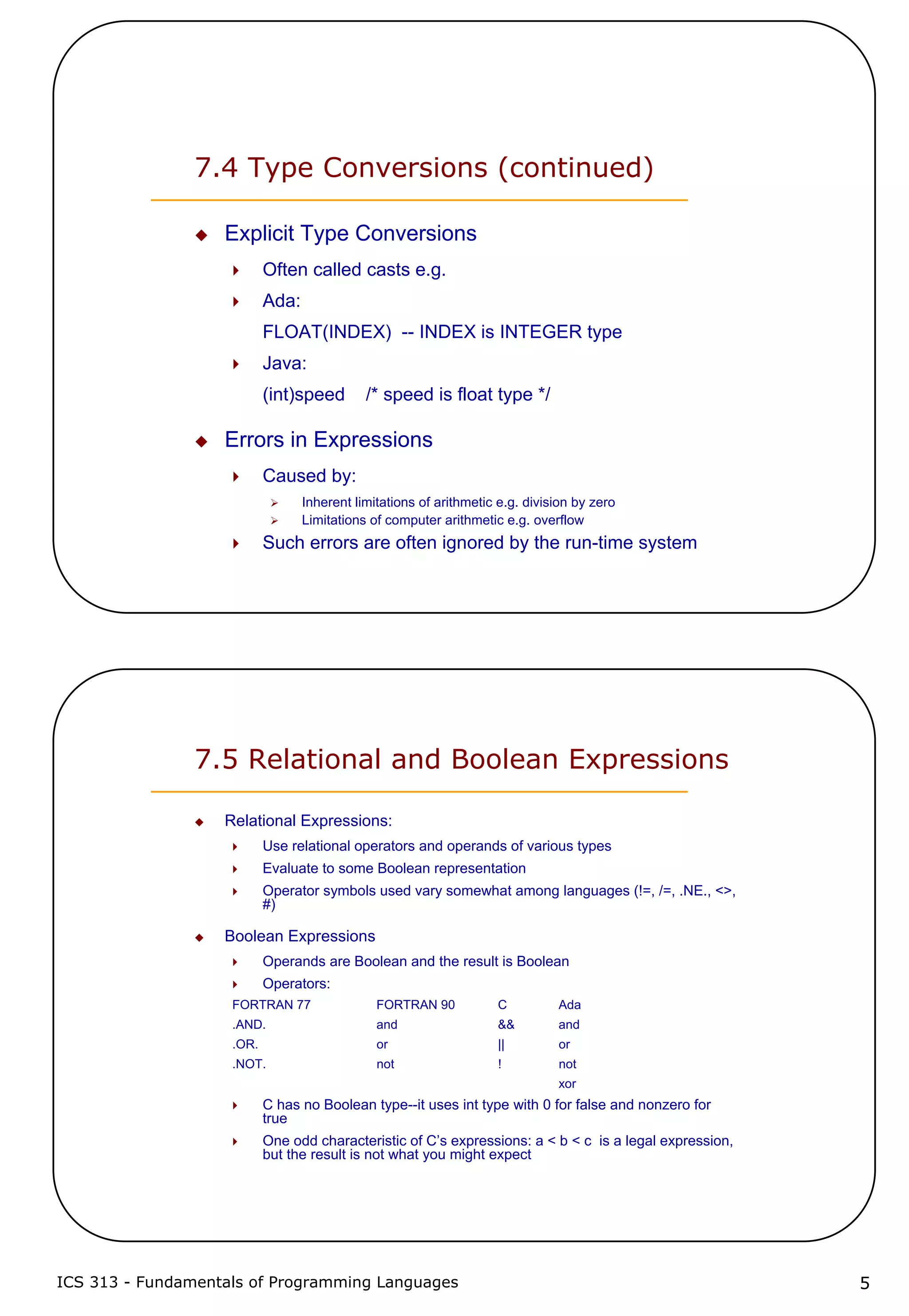 ICS 313 - Fundamentals of Programming Languages 5
7.4 Type Conversions (continued)
Explicit Type Conversions
Often called casts e.g.
Ada:
FLOAT(INDEX) -- INDEX is INTEGER type
Java:
(int)speed /* speed is float type */
Errors in Expressions
Caused by:
Inherent limitations of arithmetic e.g. division by zero
Limitations of computer arithmetic e.g. overflow
Such errors are often ignored by the run-time system
7.5 Relational and Boolean Expressions
Relational Expressions:
Use relational operators and operands of various types
Evaluate to some Boolean representation
Operator symbols used vary somewhat among languages (!=, /=, .NE., <>,
#)
Boolean Expressions
Operands are Boolean and the result is Boolean
Operators:
FORTRAN 77 FORTRAN 90 C Ada
.AND. and && and
.OR. or || or
.NOT. not ! not
xor
C has no Boolean type--it uses int type with 0 for false and nonzero for
true
One odd characteristic of C’s expressions: a < b < c is a legal expression,
but the result is not what you might expect
 