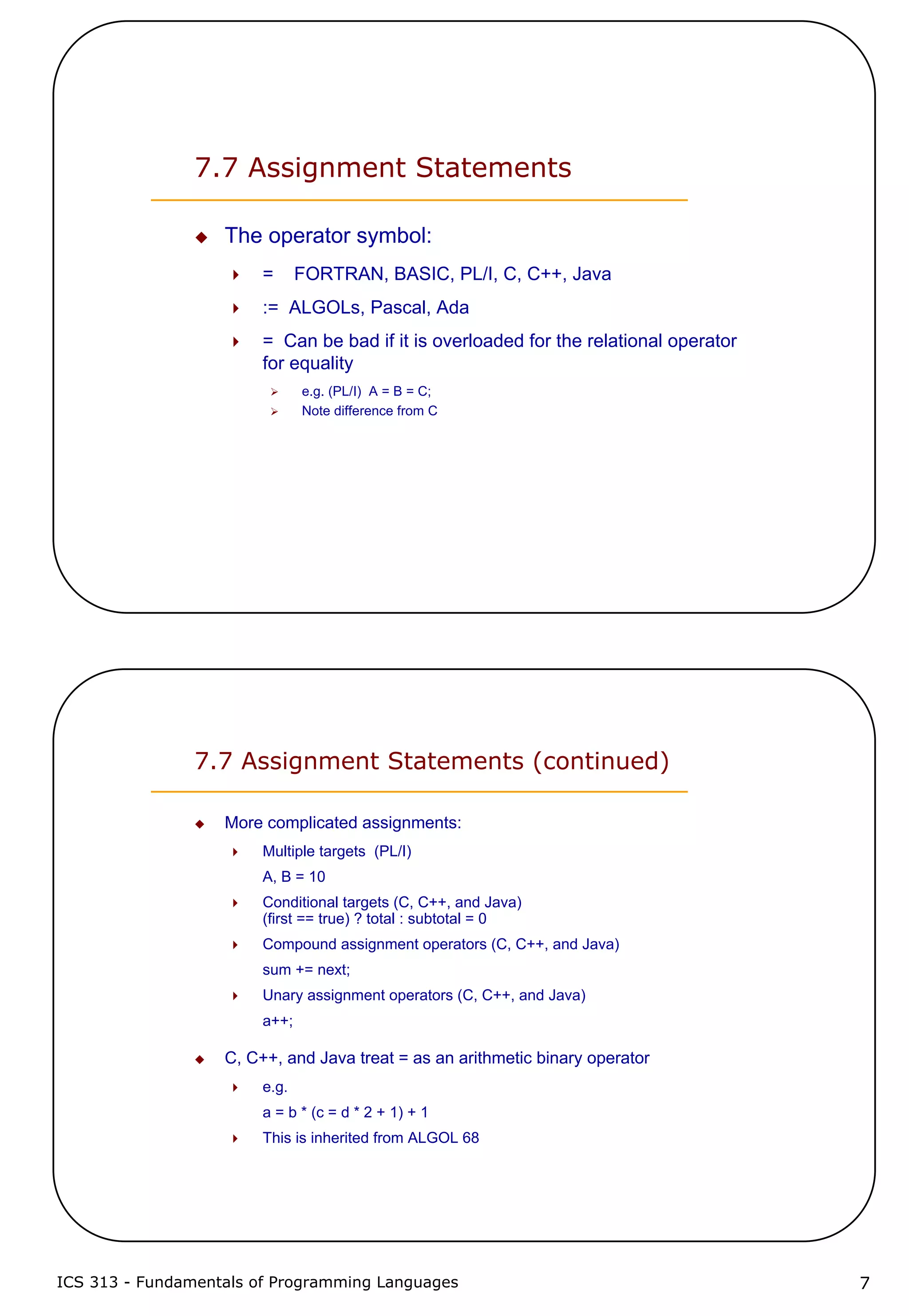 ICS 313 - Fundamentals of Programming Languages 7
7.7 Assignment Statements
The operator symbol:
= FORTRAN, BASIC, PL/I, C, C++, Java
:= ALGOLs, Pascal, Ada
= Can be bad if it is overloaded for the relational operator
for equality
e.g. (PL/I) A = B = C;
Note difference from C
7.7 Assignment Statements (continued)
More complicated assignments:
Multiple targets (PL/I)
A, B = 10
Conditional targets (C, C++, and Java)
(first == true) ? total : subtotal = 0
Compound assignment operators (C, C++, and Java)
sum += next;
Unary assignment operators (C, C++, and Java)
a++;
C, C++, and Java treat = as an arithmetic binary operator
e.g.
a = b * (c = d * 2 + 1) + 1
This is inherited from ALGOL 68
 