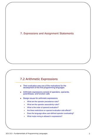 ICS 313 - Fundamentals of Programming Languages 1
7. Expressions and Assignment Statements
7.2 Arithmetic Expressions
Their evaluation was one of the motivations for the
development of the first programming languages
Arithmetic expressions consist of operators, operands,
parentheses, and function calls
Design issues for arithmetic expressions
What are the operator precedence rules?
What are the operator associativity rules?
What is the order of operand evaluation?
Are there restrictions on operand evaluation side effects?
Does the language allow user-defined operator overloading?
What mode mixing is allowed in expressions?
 