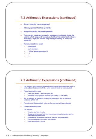 ICS 313 - Fundamentals of Programming Languages 2
7.2 Arithmetic Expressions (continued)
A unary operator has one operand
A binary operator has two operands
A ternary operator has three operands
The operator precedence rules for expression evaluation define the
order in which “adjacent” operators of different precedence levels are
evaluated (“adjacent” means they are separated by at most one
operand)
Typical precedence levels
parentheses
unary operators
** (if the language supports it)
*, /
+, -
7.2 Arithmetic Expressions (continued)
The operator associativity rules for expression evaluation define the order in
which adjacent operators with the same precedence level are evaluated
Typical associativity rules:
Left to right, except **, which is right to left
Sometimes unary operators associate right to left (e.g., FORTRAN)
APL is different; all operators have equal precedence and all operators
associate right to left
Precedence and associativity rules can be overriden with parentheses
Operand evaluation order
The process:
Variables: just fetch the value
Constants: sometimes a fetch from memory; sometimes the constant is in the
machine language instruction
Parenthesized expressions: evaluate all operands and operators first
Function references: The case of most interest!
Order of evaluation is crucial
 