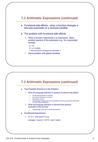 ICS 313 - Fundamentals of Programming Languages 3
7.2 Arithmetic Expressions (continued)
Functional side effects - when a function changes a
two-way parameter or a nonlocal variable
The problem with functional side effects:
When a function referenced in an expression alters
another operand of the expression e.g., for a parameter
change:
a = 10;
b = a + fun(&a);
/* Assume that fun changes its parameter */
Same problem with global variables
7.2 Arithmetic Expressions (continued)
Two Possible Solutions to the Problem:
Write the language definition to disallow functional side effects
No two-way parameters in functions
No nonlocal references in functions
Advantage: it works!
Disadvantage: Programmers want the flexibility of two-way parameters (what about
C?) and nonlocal references
Write the language definition to demand that operand
evaluation order be fixed
Disadvantage: limits some compiler optimizations
Conditional Expressions
C, C++, and Java (?:) e.g.
average = (count == 0)? 0 : sum / count;
 