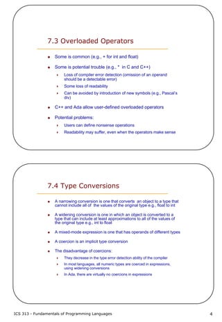 ICS 313 - Fundamentals of Programming Languages 4
7.3 Overloaded Operators
Some is common (e.g., + for int and float)
Some is potential trouble (e.g., * in C and C++)
Loss of compiler error detection (omission of an operand
should be a detectable error)
Some loss of readability
Can be avoided by introduction of new symbols (e.g., Pascal’s
div)
C++ and Ada allow user-defined overloaded operators
Potential problems:
Users can define nonsense operations
Readability may suffer, even when the operators make sense
7.4 Type Conversions
A narrowing conversion is one that converts an object to a type that
cannot include all of the values of the original type e.g., float to int
A widening conversion is one in which an object is converted to a
type that can include at least approximations to all of the values of
the original type e.g., int to float
A mixed-mode expression is one that has operands of different types
A coercion is an implicit type conversion
The disadvantage of coercions:
They decrease in the type error detection ability of the compiler
In most languages, all numeric types are coerced in expressions,
using widening conversions
In Ada, there are virtually no coercions in expressions
 