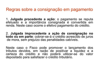 Regras sobre a consignação em pagamento 1.  Julgada procedente a ação : o pagamento se reputa efetuado e a importância consignada é convertida em renda. Neste caso ocorre o efetivo pagamento do crédito. 2.  Julgada improcedente a ação de consignação no todo ou em parte : cobrar-se-á o crédito acrescido de juros  de mora, sem prejuízo das penalidades cabíveis.  Neste caso o Fisco pode promover o lançamento dos tributos devidos, em razão de positivar a liquidez e a certeza do crédito e não poderá utilizar-se do valor depositado para satisfazer o crédito tributário. 