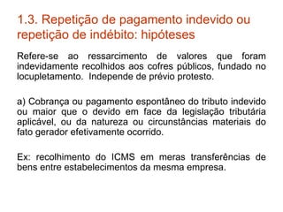 1.3. Repetição de pagamento indevido ou repetição de indébito: hipóteses Refere-se ao ressarcimento de valores que foram indevidamente recolhidos aos cofres públicos, fundado no locupletamento.  Independe de prévio protesto. a) Cobrança ou pagamento espontâneo do tributo indevido ou maior que o devido em face da legislação tributária aplicável, ou da natureza ou circunstâncias materiais do fato gerador efetivamente ocorrido. Ex: recolhimento do ICMS em meras transferências de bens entre estabelecimentos da mesma empresa. 