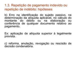 1.3. Repetição de pagamento indevido ou repetição de indébito: hipóteses b) Erro na identificação do sujeito passivo, na determinação da alíquota aplicável, no cálculo do montante do débito ou na elaboração ou conferência de qualquer documento relativo ao pagamento. Ex: aplicação de alíquota superior à legalmente prevista. c) reforma, anulação, revogação ou rescisão de decisão condenatória. 