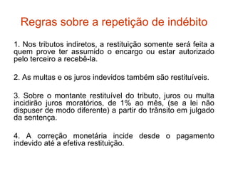 Regras sobre a repetição de indébito 1. Nos tributos indiretos, a restituição somente será feita a quem prove ter assumido o encargo ou estar autorizado pelo terceiro a recebê-la. 2. As multas e os juros indevidos também são restituíveis. 3. Sobre o montante restituível do tributo, juros ou multa incidirão juros moratórios, de 1% ao mês, (se a lei não dispuser de modo diferente) a partir do trânsito em julgado da sentença. 4. A correção monetária incide desde o pagamento indevido até a efetiva restituição. 