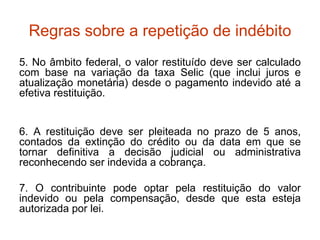 Regras sobre a repetição de indébito 5. No âmbito federal, o valor restituído deve ser calculado com base na variação da taxa Selic (que inclui juros e atualização monetária) desde o pagamento indevido até a efetiva restituição. 6. A restituição deve ser pleiteada no prazo de 5 anos, contados da extinção do crédito ou da data em que se tornar definitiva a decisão judicial ou administrativa reconhecendo ser indevida a cobrança. 7. O contribuinte pode optar pela restituição do valor indevido ou pela compensação, desde que esta esteja autorizada por lei. 