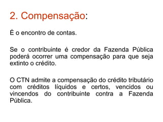 2. Compensação : É o encontro de contas. Se o contribuinte é credor da Fazenda Pública poderá ocorrer uma compensação para que seja extinto o crédito. O CTN admite a compensação do crédito tributário com créditos líquidos e certos, vencidos ou vincendos do contribuinte contra a Fazenda Pública. 