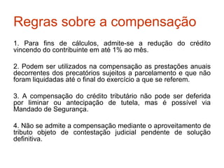 Regras sobre a compensação 1. Para fins de cálculos, admite-se a redução do crédito vincendo do contribuinte em até 1% ao mês. 2. Podem ser utilizados na compensação as prestações anuais decorrentes dos precatórios sujeitos a parcelamento e que não foram liquidadas até o final do exercício a que se referem. 3. A compensação do crédito tributário não pode ser deferida por liminar ou antecipação de tutela, mas é possível via Mandado de Segurança. 4. Não se admite a compensação mediante o aproveitamento de tributo objeto de contestação judicial pendente de solução definitiva.  