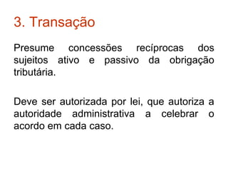 3. Transação Presume concessões recíprocas dos sujeitos ativo e passivo da obrigação tributária. Deve ser autorizada por lei, que autoriza a autoridade administrativa a celebrar o acordo em cada caso. 
