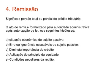 4. Remissão  Significa o perdão total ou parcial do crédito tributário. O ato de remir é formalizado pela autoridade administrativa após autorização de lei, nas seguintes hipóteses: a) situação econômica do sujeito passivo; b) Erro ou ignorância escusáveis do sujeito passivo; c) Diminuta importância do crédito d) Aplicação do princípio da equidade e) Condições peculiares da região. 