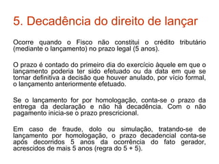 5. Decadência do direito de lançar Ocorre quando o Fisco não constitui o crédito tributário (mediante o lançamento) no prazo legal (5 anos). O prazo é contado do primeiro dia do exercício àquele em que o lançamento poderia ter sido efetuado ou da data em que se tornar definitiva a decisão que houver anulado, por vício formal, o lançamento anteriormente efetuado. Se o lançamento for por homologação, conta-se o prazo da entrega da declaração e não há decadência. Com o não pagamento inicia-se o prazo prescricional. Em caso de fraude, dolo ou simulação, tratando-se de lançamento por homologação, o prazo decadencial conta-se após decorridos 5 anos da ocorrência do fato gerador, acrescidos de mais 5 anos (regra do 5 + 5). 