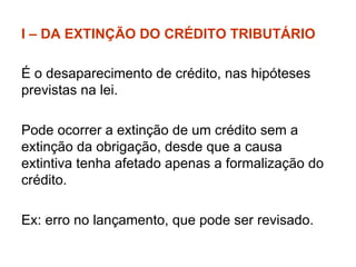 I – DA EXTINÇÃO DO CRÉDITO TRIBUTÁRIO É o desaparecimento de crédito, nas hipóteses previstas na lei. Pode ocorrer a extinção de um crédito sem a extinção da obrigação, desde que a causa extintiva tenha afetado apenas a formalização do crédito.  Ex: erro no lançamento, que pode ser revisado. 
