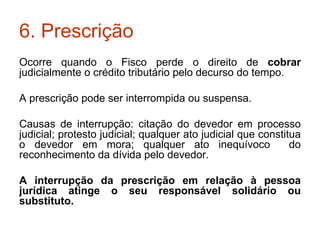 6. Prescrição Ocorre quando o Fisco perde o direito de  cobrar  judicialmente o crédito tributário pelo decurso do tempo. A prescrição pode ser interrompida ou suspensa. Causas de interrupção: citação do devedor em processo judicial; protesto judicial; qualquer ato judicial que constitua o devedor em mora; qualquer ato inequívoco  do reconhecimento da dívida pelo devedor. A interrupção da prescrição em relação à pessoa jurídica atinge o seu responsável solidário ou substituto. 
