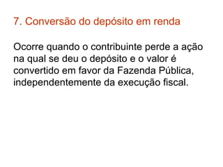 7. Conversão do depósito em renda  Ocorre quando o contribuinte perde a ação na qual se deu o depósito e o valor é convertido em favor da Fazenda Pública, independentemente da execução fiscal.  