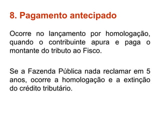 8. Pagamento antecipado Ocorre no lançamento por homologação, quando o contribuinte apura e paga o montante do tributo ao Fisco.  Se a Fazenda Pública nada reclamar em 5 anos, ocorre a homologação e a extinção do crédito tributário. 
