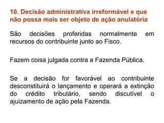 10. Decisão administrativa irreformável e que não possa mais ser objeto de ação anulatória  São decisões proferidas normalmente em recursos do contribuinte junto ao Fisco.  Fazem coisa julgada contra a Fazenda Pública. Se a decisão for favorável ao contribuinte desconstituirá o lançamento e operará a extinção do crédito tributário, sendo discutível o ajuizamento de ação pela Fazenda. 